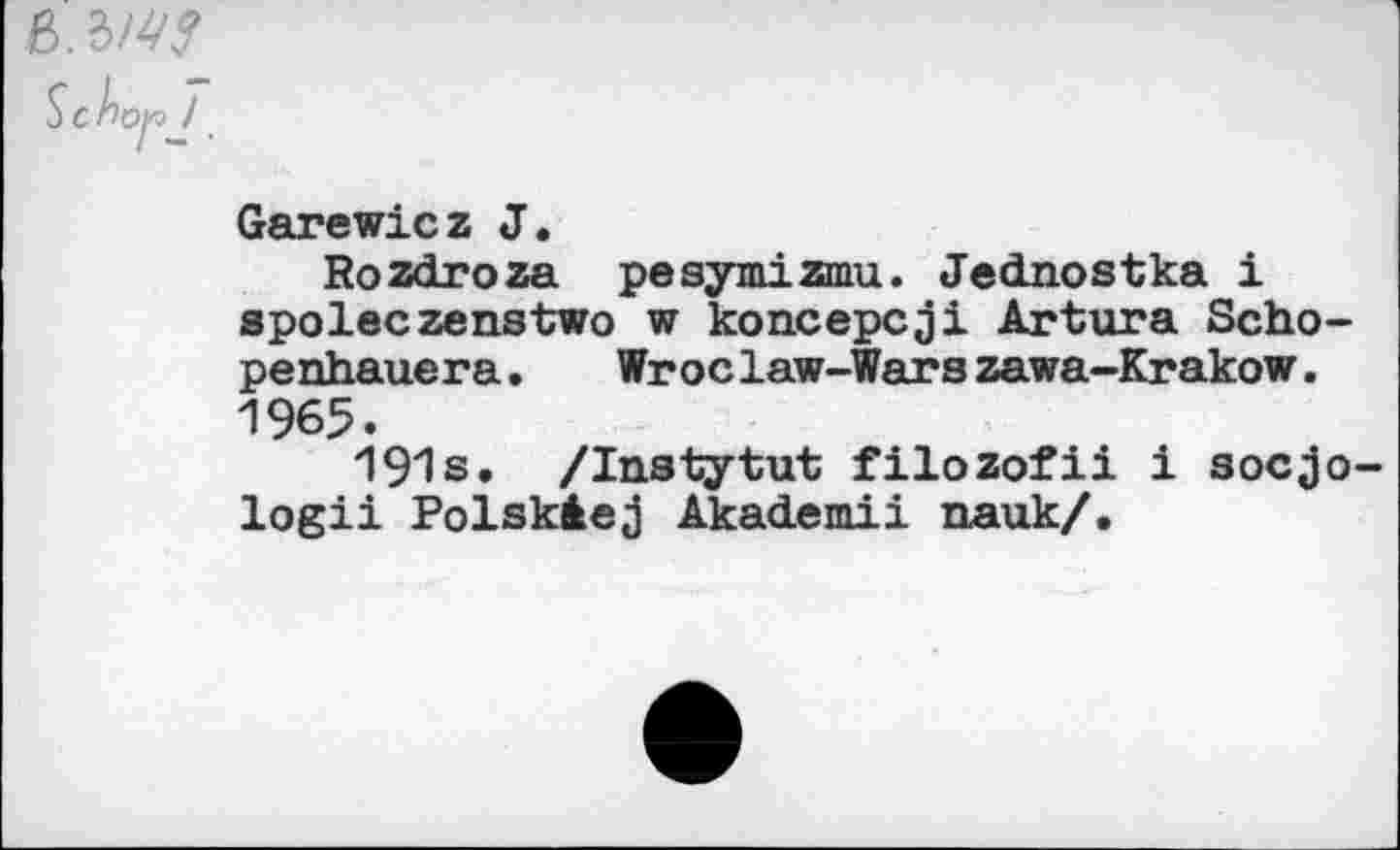 ﻿S c Àcyo ! _
Garewicz J.
Rozdroza pesymizmu. Jednostka i spoleczenstwo w koncepcji Artura Scho-penhauera. Wroclaw-Warszawa-Krakow. 1965.
191s. /Instytut filozofii i socjo-logii Polskâej Akademii nauk/.